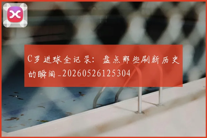 C罗进球全记录:盘点那些刷新历史的瞬间_20260526125304
