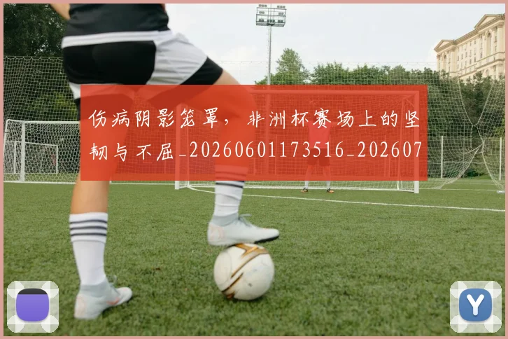 伤病阴影笼罩，非洲杯赛场上的坚韧与不屈_20260601173516_20260707012001
