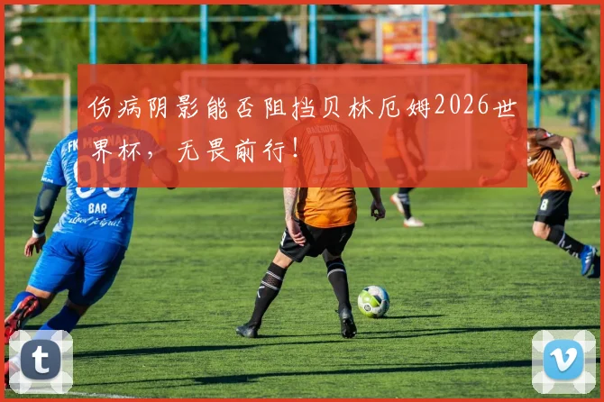 伤病阴影能否阻挡贝林厄姆2026世界杯,无畏前行!