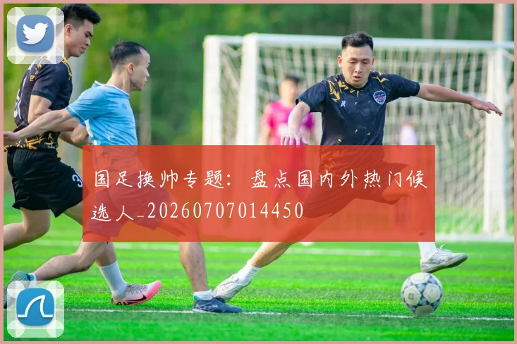 国足换帅专题：盘点国内外热门候选人_20260707014450