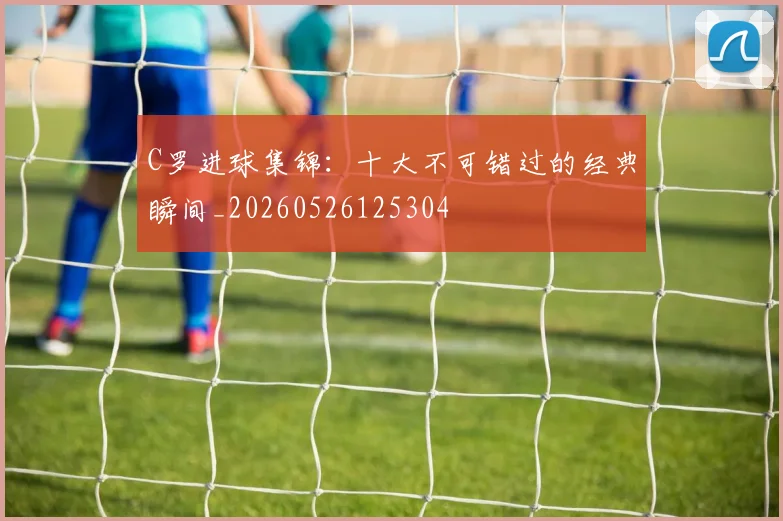 C罗进球集锦:十大不可错过的经典瞬间_20260526125304