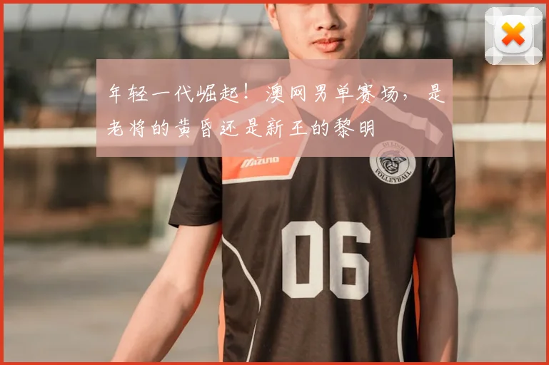 年轻一代崛起!澳网男单赛场,是老将的黄昏还是新王的黎明
