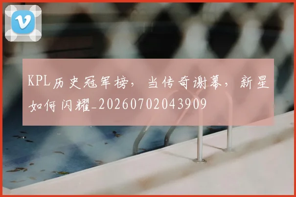 KPL历史冠军榜,当传奇谢幕,新星如何闪耀_20260702043909