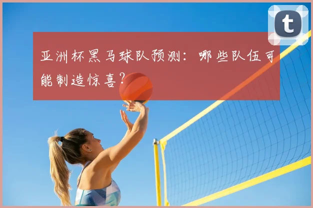 亚洲杯黑马球队预测:哪些队伍可能制造惊喜?