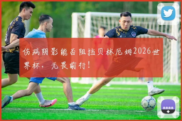 伤病阴影能否阻挡贝林厄姆2026世界杯，无畏前行！