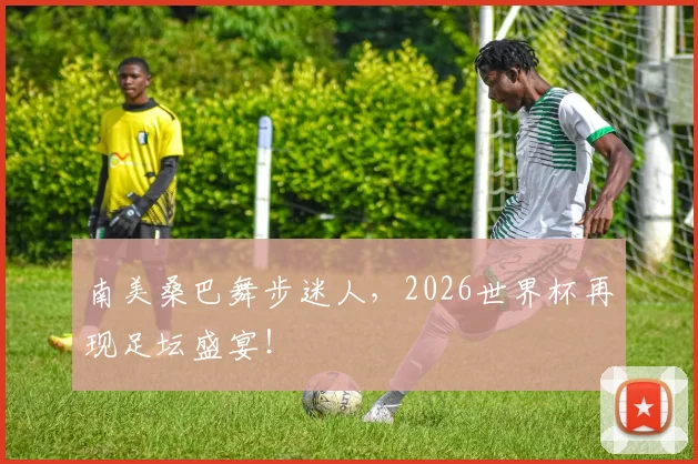 南美桑巴舞步迷人，2026世界杯再现足坛盛宴！
