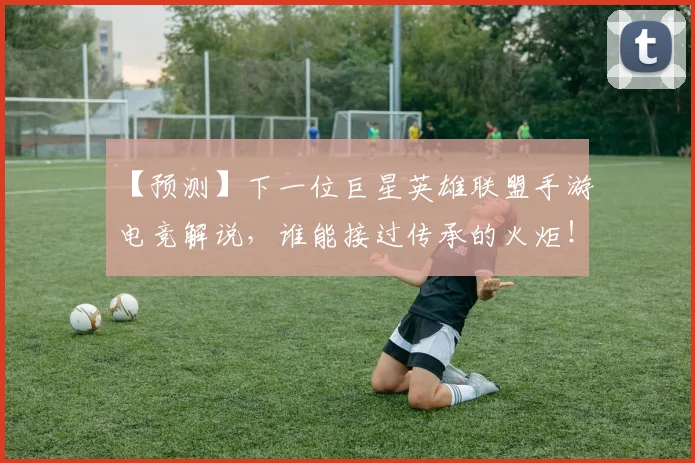 【预测】下一位巨星英雄联盟手游电竞解说,谁能接过传承的火炬!
