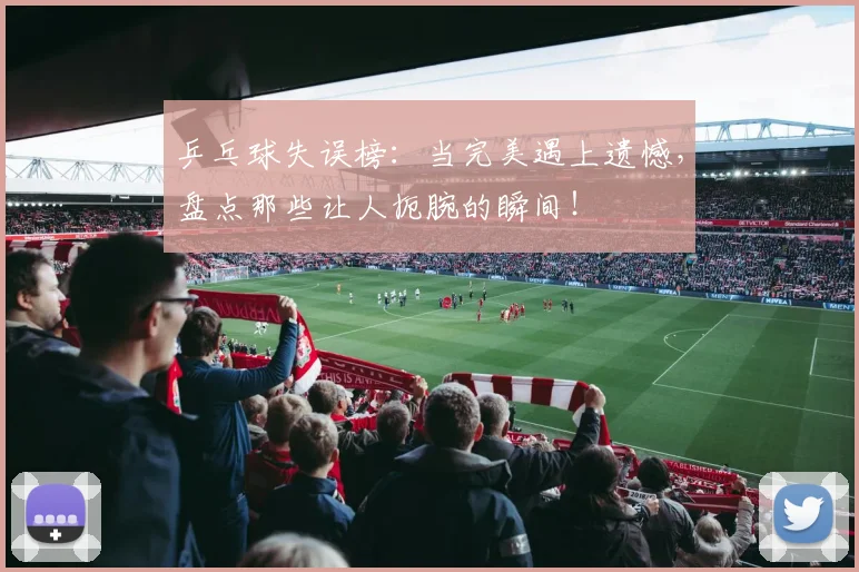 乒乓球失误榜:当完美遇上遗憾,盘点那些让人扼腕的瞬间!