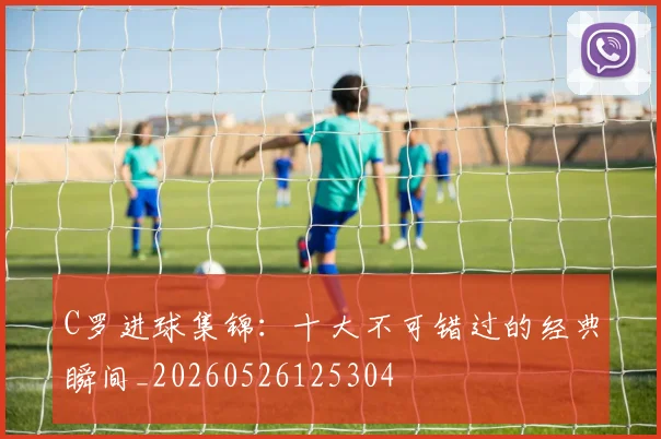 C罗进球集锦：十大不可错过的经典瞬间_20260526125304