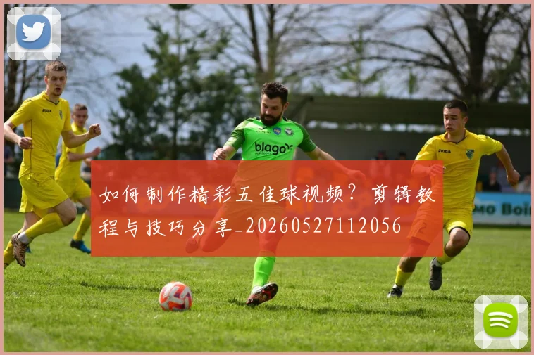 如何制作精彩五佳球视频？剪辑教程与技巧分享_20260527112056