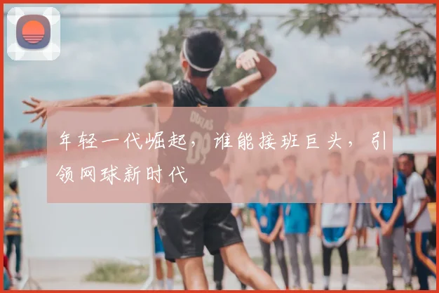 年轻一代崛起,谁能接班巨头,引领网球新时代