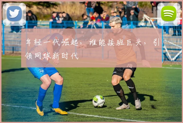 年轻一代崛起,谁能接班巨头,引领网球新时代