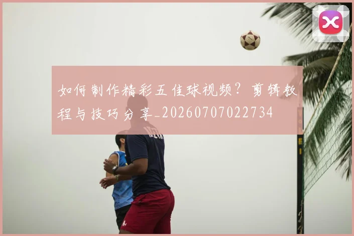 如何制作精彩五佳球视频？剪辑教程与技巧分享_20260707022734