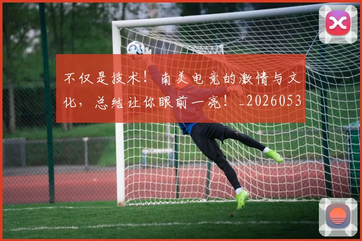 不仅是技术！南美电竞的激情与文化，总结让你眼前一亮！_20260531151204_20260702174405