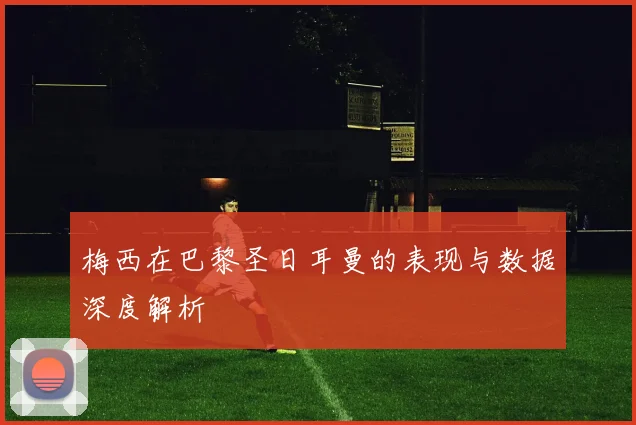 梅西在巴黎圣日耳曼的表现与数据深度解析