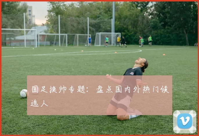国足换帅专题：盘点国内外热门候选人