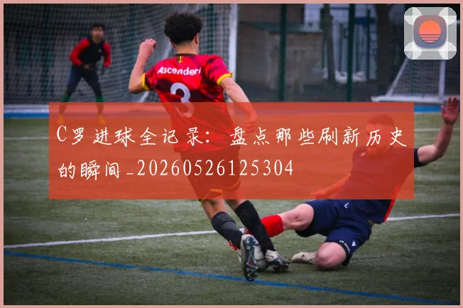 C罗进球全记录:盘点那些刷新历史的瞬间_20260526125304