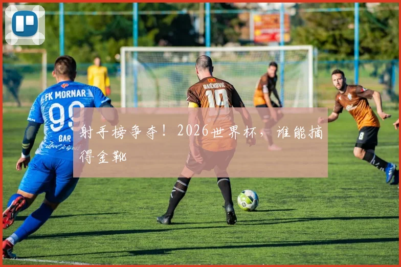 射手榜争夺！2026世界杯，谁能摘得金靴